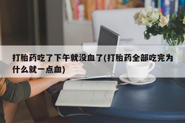 流产药微信买在线下单打胎药吃了下午就没血了(打胎药全部吃完为什么就一点血)