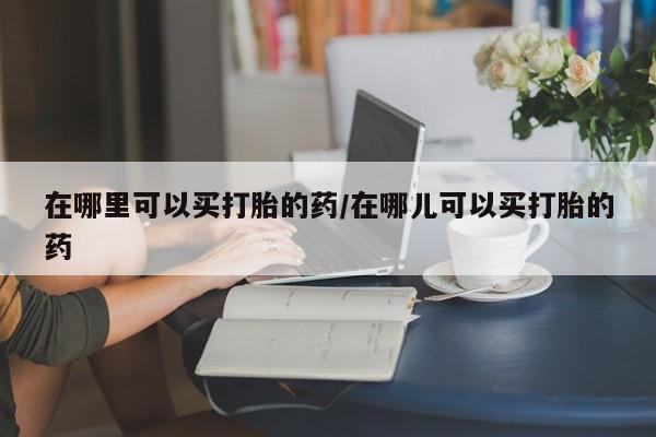 流产药微信买在线下单在哪里可以买打胎的药/在哪儿可以买打胎的药