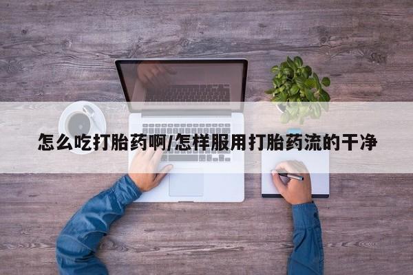 流产药微信买在线下单怎么吃打胎药啊/怎样服用打胎药流的干净