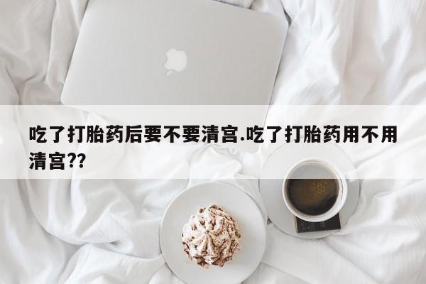 流产药微信买在线下单吃了打胎药后要不要清宫.吃了打胎药用不用清宫?？