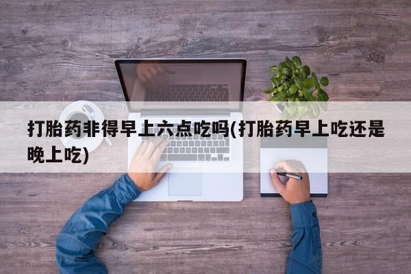 流产药微信买在线下单打胎药非得早上六点吃吗(打胎药早上吃还是晚上吃)