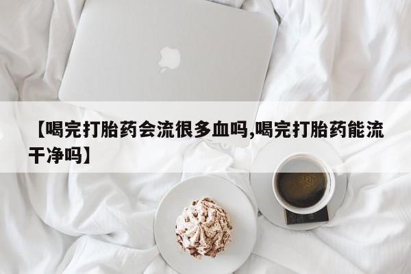流产药微信买在线下单【喝完打胎药会流很多血吗,喝完打胎药能流干净吗】