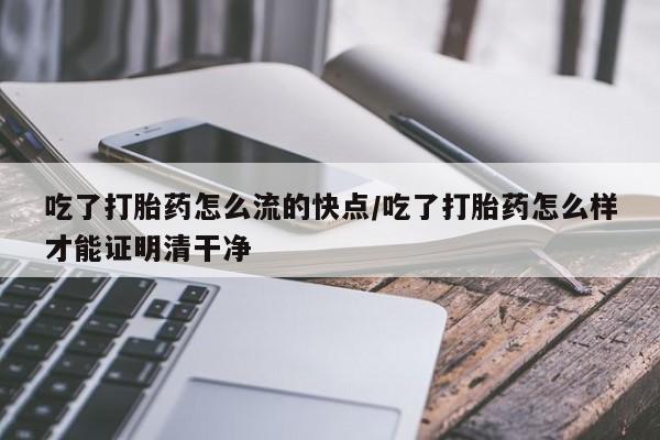 流产药微信买在线下单吃了打胎药怎么流的快点/吃了打胎药怎么样才能证明清干净