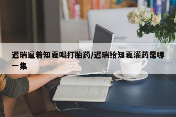 流产药微信买在线下单迟瑞逼着知夏喝打胎药/迟瑞给知夏灌药是哪一集