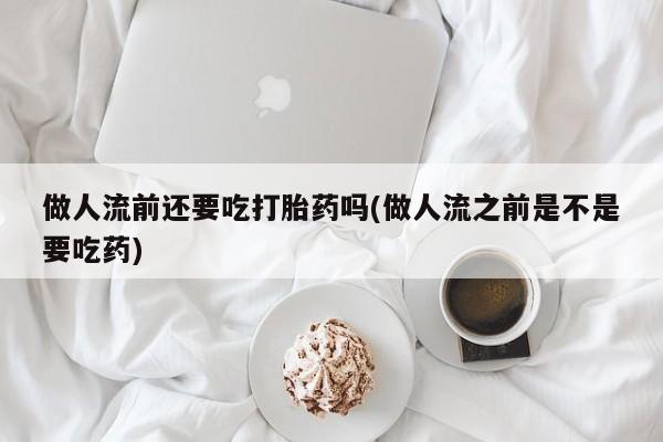 流产药微信买在线下单做人流前还要吃打胎药吗(做人流之前是不是要吃药)