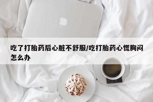 流产药微信买在线下单吃了打胎药后心脏不舒服/吃打胎药心慌胸闷怎么办