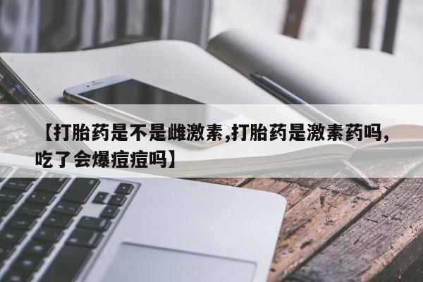 流产药微信买在线下单【打胎药是不是雌激素,打胎药是激素药吗,吃了会爆痘痘吗】