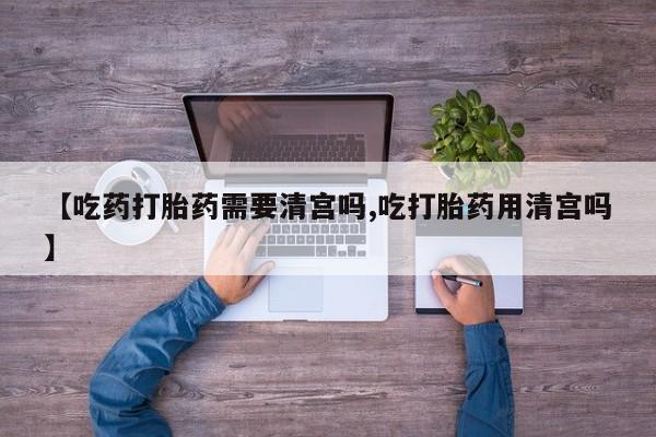 流产药微信买在线下单【吃药打胎药需要清宫吗,吃打胎药用清宫吗】