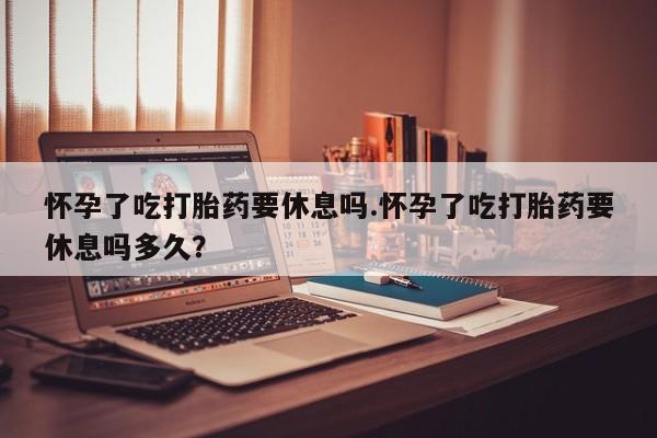 流产药微信买在线下单怀孕了吃打胎药要休息吗.怀孕了吃打胎药要休息吗多久？