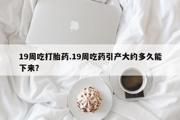 流产药微信买在线下单19周吃打胎药.19周吃药引产大约多久能下来？
