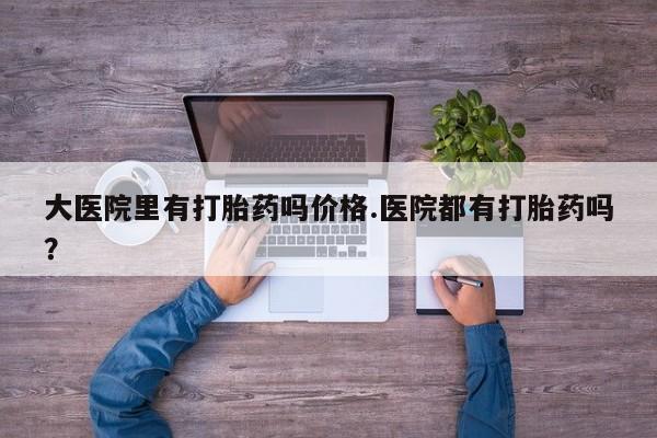 流产药微信买在线下单大医院里有打胎药吗价格.医院都有打胎药吗？