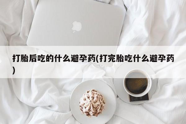 流产药微信买在线下单打胎后吃的什么避孕药(打完胎吃什么避孕药)