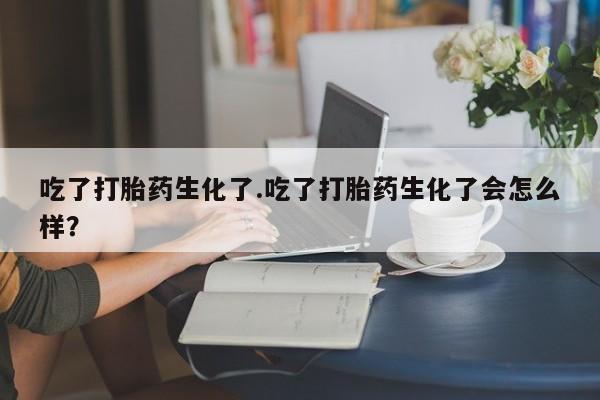 流产药微信买在线下单吃了打胎药生化了.吃了打胎药生化了会怎么样？