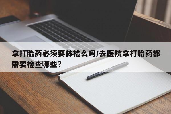 流产药微信买在线下单拿打胎药必须要体检么吗/去医院拿打胎药都需要检查哪些?
