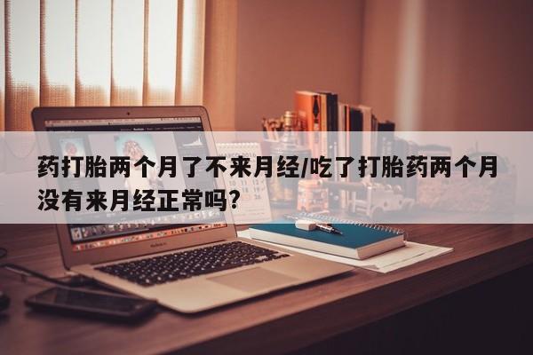 流产药微信买在线下单药打胎两个月了不来月经/吃了打胎药两个月没有来月经正常吗?