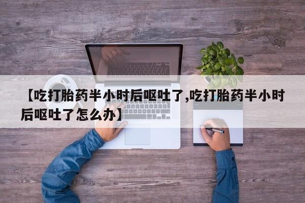 流产药微信买在线下单【吃打胎药半小时后呕吐了,吃打胎药半小时后呕吐了怎么办】