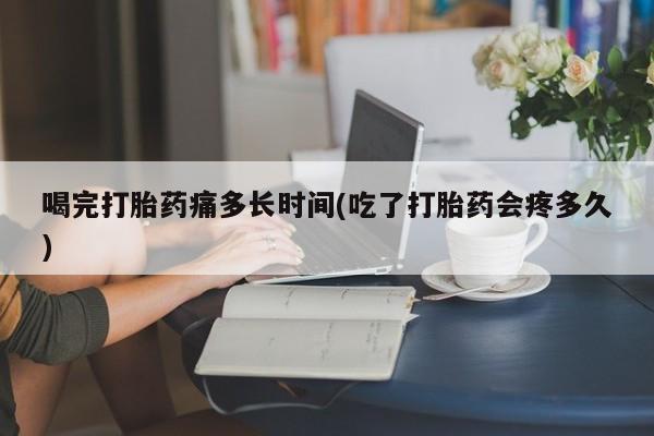 流产药微信买在线下单喝完打胎药痛多长时间(吃了打胎药会疼多久)