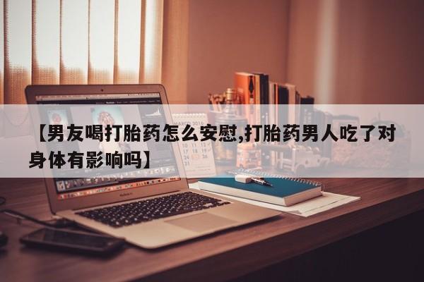 流产药微信买在线下单【男友喝打胎药怎么安慰,打胎药男人吃了对身体有影响吗】