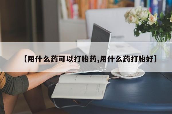 流产药微信买在线下单【用什么药可以打胎药,用什么药打胎好】