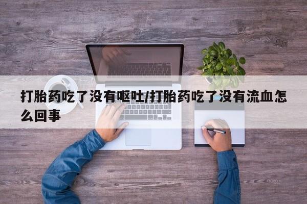 流产药微信买在线下单打胎药吃了没有呕吐/打胎药吃了没有流血怎么回事