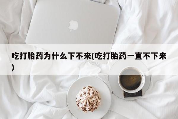 流产药微信买在线下单吃打胎药为什么下不来(吃打胎药一直不下来)