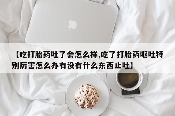 流产药微信买在线下单【吃打胎药吐了会怎么样,吃了打胎药呕吐特别厉害怎么办有没有什么东西止吐】