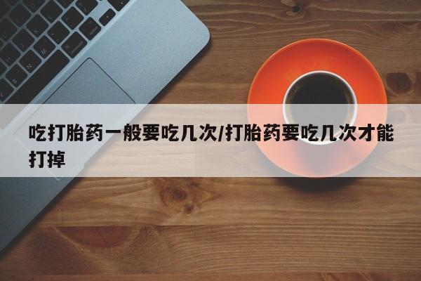 流产药微信买在线下单吃打胎药一般要吃几次/打胎药要吃几次才能打掉