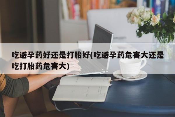 流产药微信买在线下单吃避孕药好还是打胎好(吃避孕药危害大还是吃打胎药危害大)