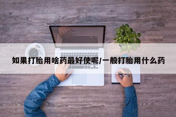 流产药微信买在线下单如果打胎用啥药最好使呢/一般打胎用什么药