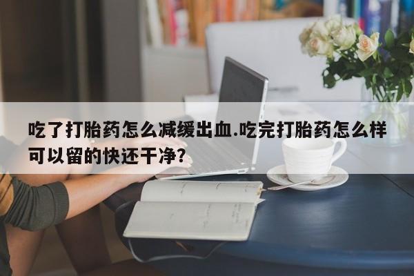 流产药微信买在线下单吃了打胎药怎么减缓出血.吃完打胎药怎么样可以留的快还干净？