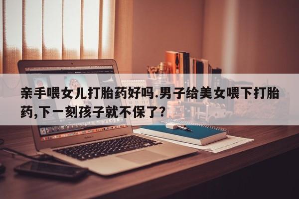 流产药微信买在线下单亲手喂女儿打胎药好吗.男子给美女喂下打胎药,下一刻孩子就不保了？