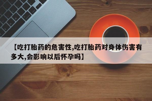 流产药微信买在线下单【吃打胎药的危害性,吃打胎药对身体伤害有多大,会影响以后怀孕吗】