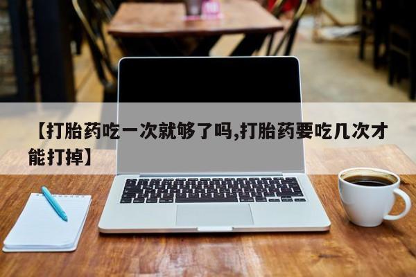 流产药微信买在线下单【打胎药吃一次就够了吗,打胎药要吃几次才能打掉】