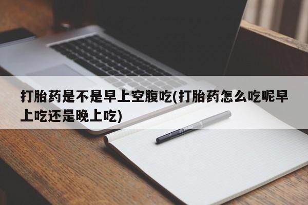 流产药微信买在线下单打胎药是不是早上空腹吃(打胎药怎么吃呢早上吃还是晚上吃)