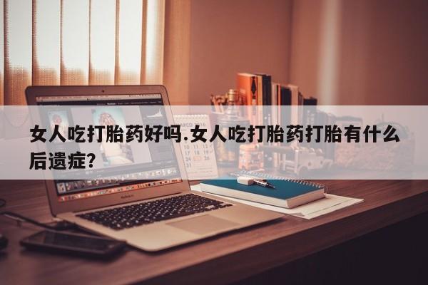 流产药微信买在线下单女人吃打胎药好吗.女人吃打胎药打胎有什么后遗症？