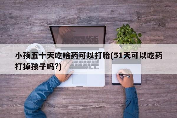 流产药微信买在线下单小孩五十天吃啥药可以打胎(51天可以吃药打掉孩子吗?)