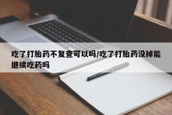 流产药微信买在线下单吃了打胎药不复查可以吗/吃了打胎药没掉能继续吃药吗