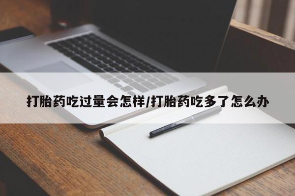 流产药微信买在线下单打胎药吃过量会怎样/打胎药吃多了怎么办