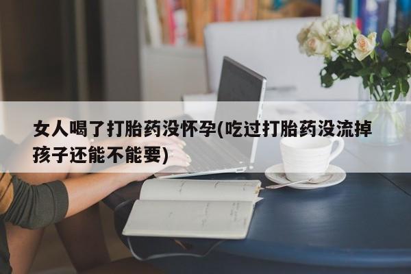 流产药微信买在线下单女人喝了打胎药没怀孕(吃过打胎药没流掉 孩子还能不能要)