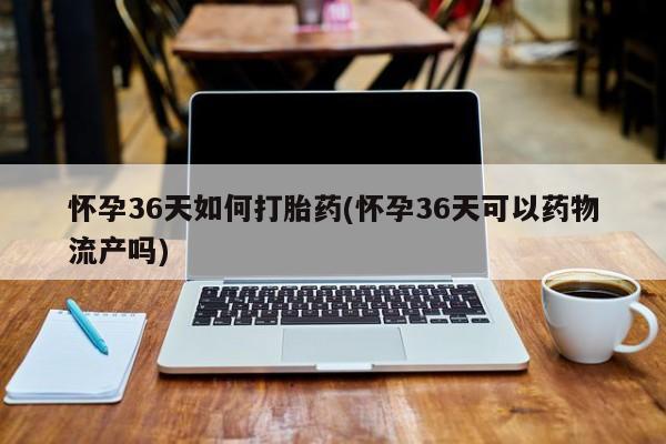 流产药微信买在线下单怀孕36天如何打胎药(怀孕36天可以药物流产吗)