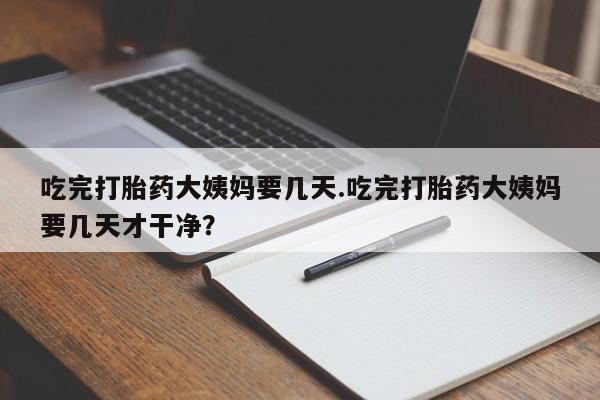 流产药微信买在线下单吃完打胎药大姨妈要几天.吃完打胎药大姨妈要几天才干净？