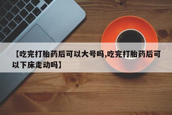 流产药微信买在线下单【吃完打胎药后可以大号吗,吃完打胎药后可以下床走动吗】