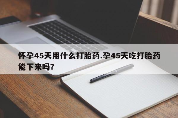 流产药微信买在线下单怀孕45天用什么打胎药.孕45天吃打胎药能下来吗?