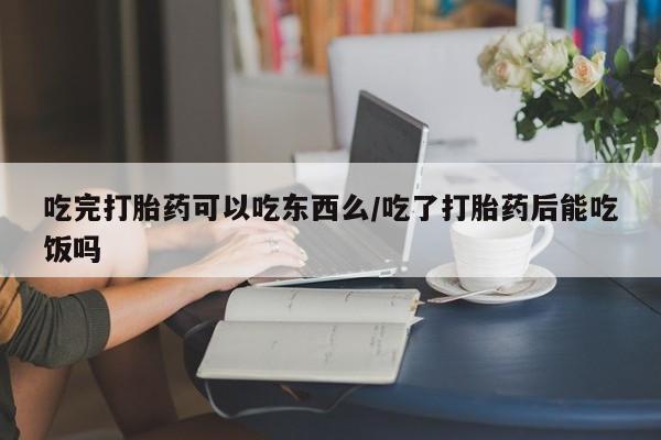 流产药微信买在线下单吃完打胎药可以吃东西么/吃了打胎药后能吃饭吗