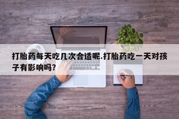 流产药微信买在线下单打胎药每天吃几次合适呢.打胎药吃一天对孩子有影响吗？