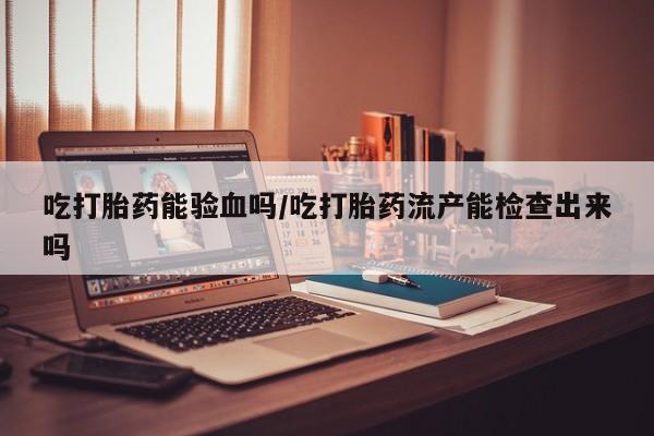流产药微信买在线下单吃打胎药能验血吗/吃打胎药流产能检查出来吗